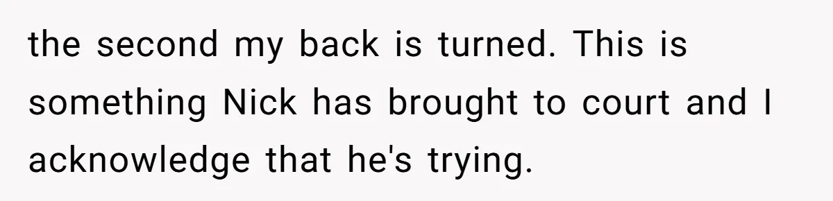 the second my back is turned. This is something Nick has brought to court and I acknowledge that he's trying.