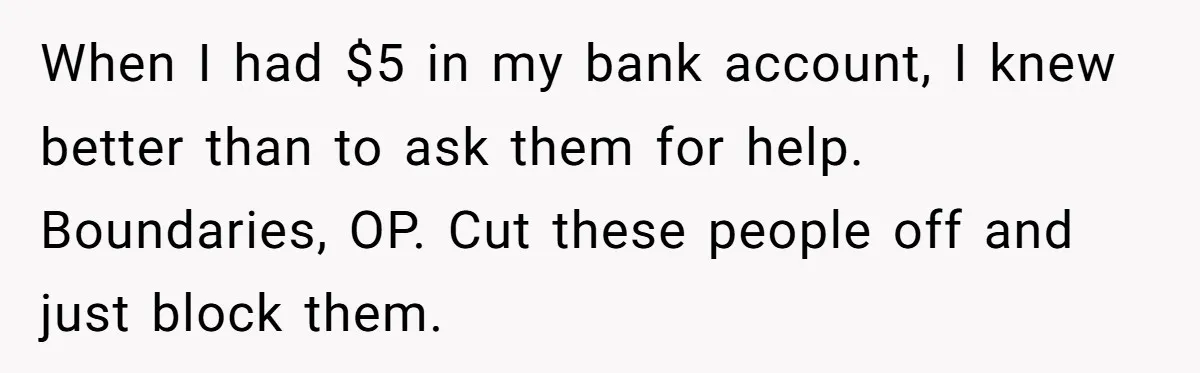 ‘You Need To Beg Just Right’: Parents Demand Help From The Son They Financially Neglected When I had $5 in my bank account, I knew better than to ask them for help. Boundaries, OP. Cut these people off and just block them.