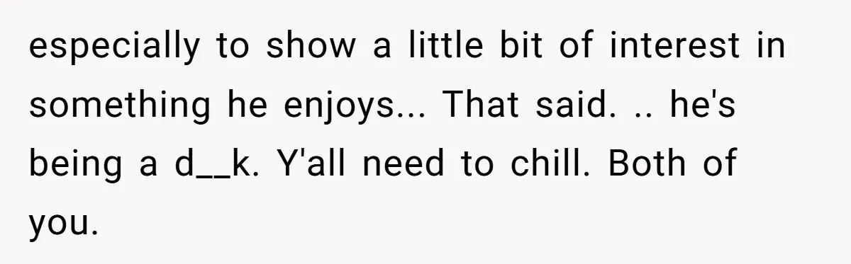 especially to show a little bit of interest in something he enjoys... That said. .. he's being a d__k. Y'all need to chill. Both of you.