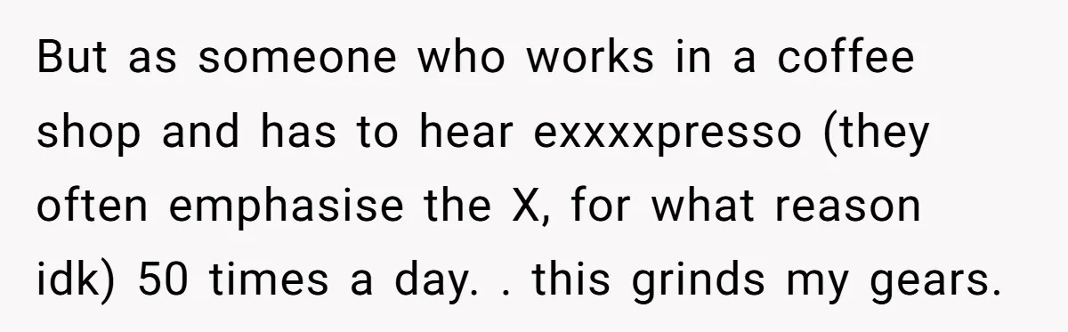 But as someone who works in a coffee shop and has to hear exxxxpresso (they often emphasise the X, for what reason idk) 50 times a day. . this grinds...