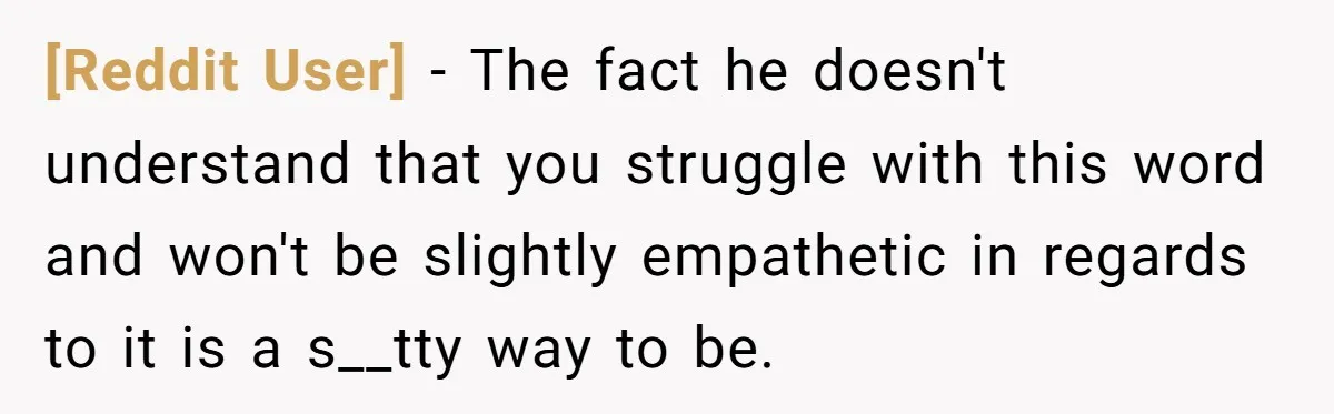 [Reddit User] - The fact he doesn't understand that you struggle with this word and won't be slightly empathetic in regards to it is a s__tty way to be.