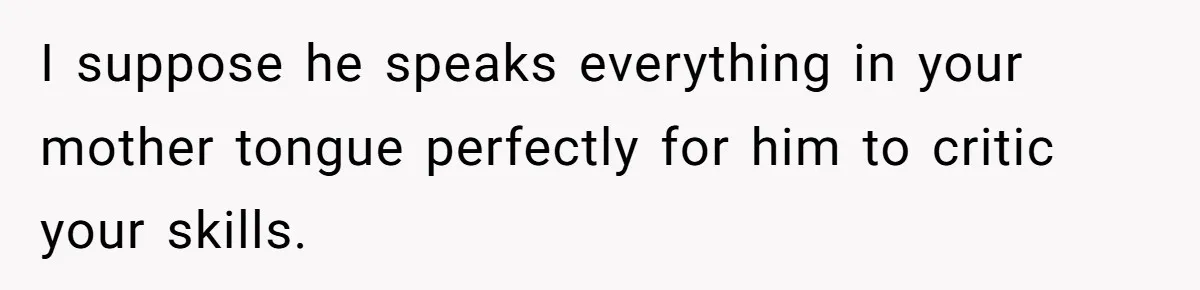 I suppose he speaks everything in your mother tongue perfectly for him to critic your skills.