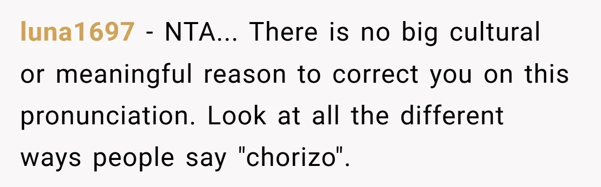 luna1697 - NTA... There is no big cultural or meaningful reason to correct you on this pronunciation. Look at all the different ways people say "chorizo".