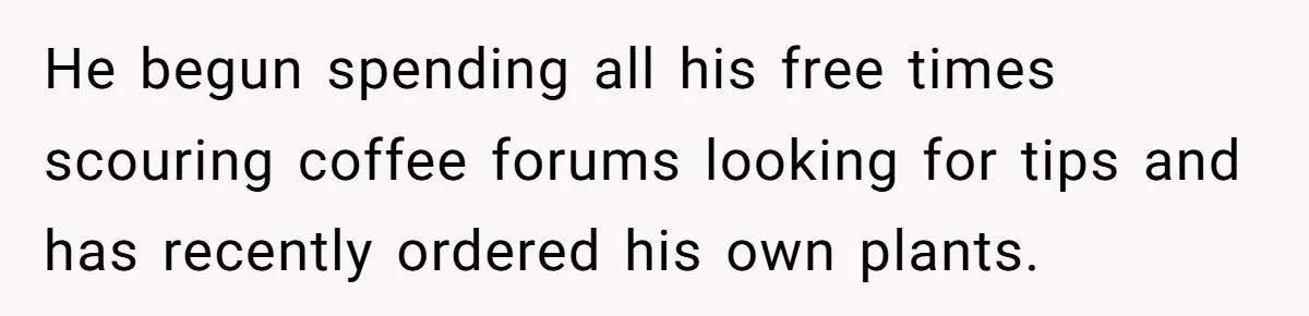 He begun spending all his free times scouring coffee forums looking for tips and has recently ordered his own plants.