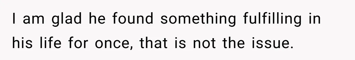 I am glad he found something fulfilling in his life for once, that is not the issue.