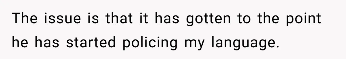 The issue is that it has gotten to the point he has started policing my language.