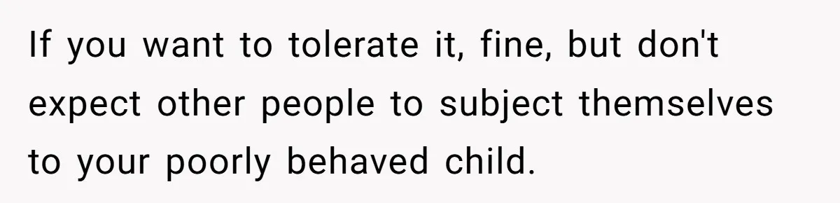If you want to tolerate it, fine, but don't expect other people to subject themselves to your poorly behaved child.