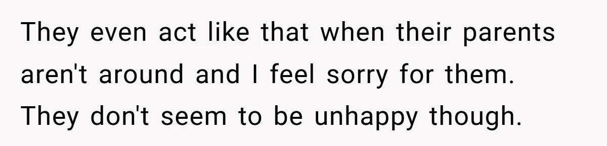 They even act like that when their parents aren't around and I feel sorry for them. They don't seem to be unhappy though.