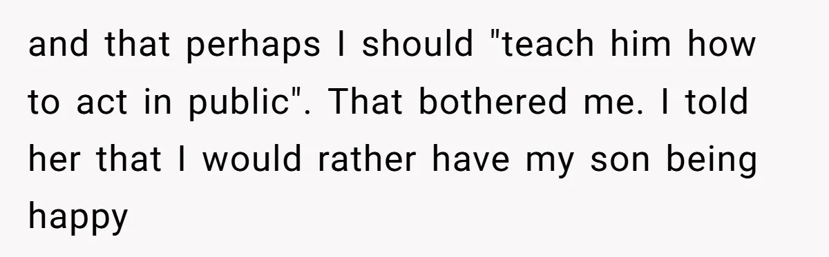 and that perhaps I should "teach him how to act in public". That bothered me. I told her that I would rather have my son being happy