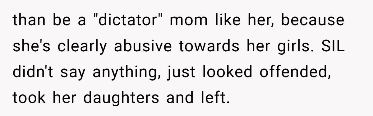 than be a "dictator" mom like her, because she's clearly abusive towards her girls. SIL didn't say anything, just looked offended, took her daughters and left.