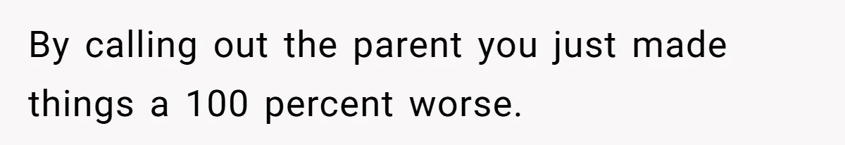 By calling out the parent you just made things a 100 percent worse.