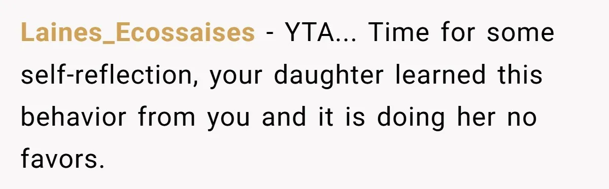 Laines_Ecossaises - YTA... Time for some self-reflection, your daughter learned this behavior from you and it is doing her no favors.