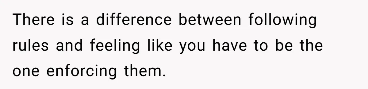 There is a difference between following rules and feeling like you have to be the one enforcing them.
