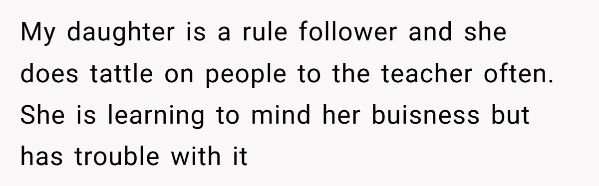 My daughter is a rule follower and she does tattle on people to the teacher often. She is learning to mind her buisness but has trouble with it