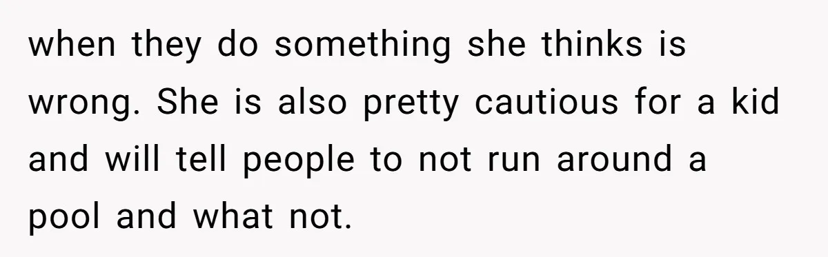 when they do something she thinks is wrong. She is also pretty cautious for a kid and will tell people to not run around a pool and what not.