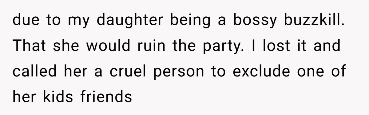 due to my daughter being a bossy buzzkill. That she would ruin the party. I lost it and called her a cruel person to exclude one of her kids friends