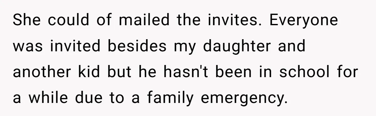 She could of mailed the invites. Everyone was invited besides my daughter and another kid but he hasn't been in school for a while due to a family emergency.