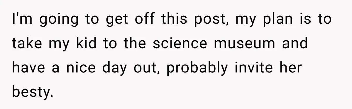 I'm going to get off this post, my plan is to take my kid to the science museum and have a nice day out, probably invite her besty.