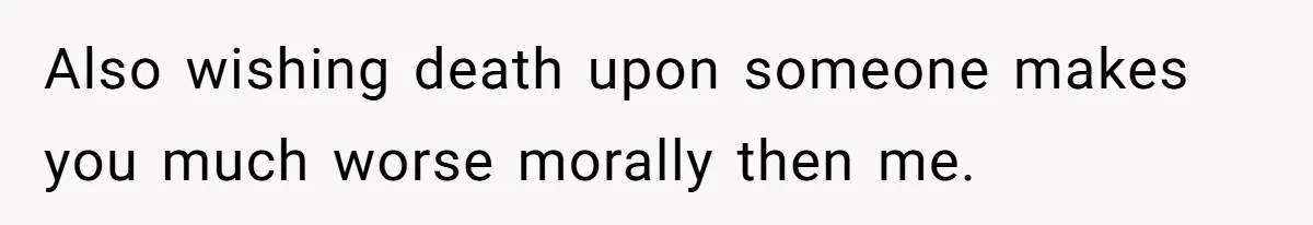 Also wishing death upon someone makes you much worse morally then me.
