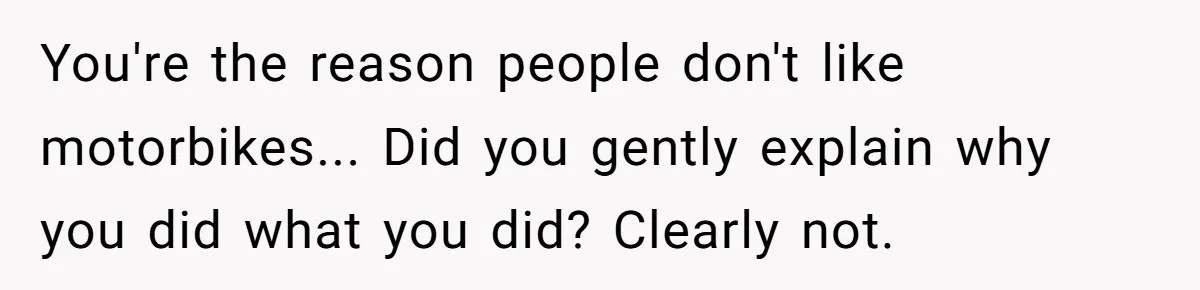 You're the reason people don't like motorbikes... Did you gently explain why you did what you did? Clearly not.