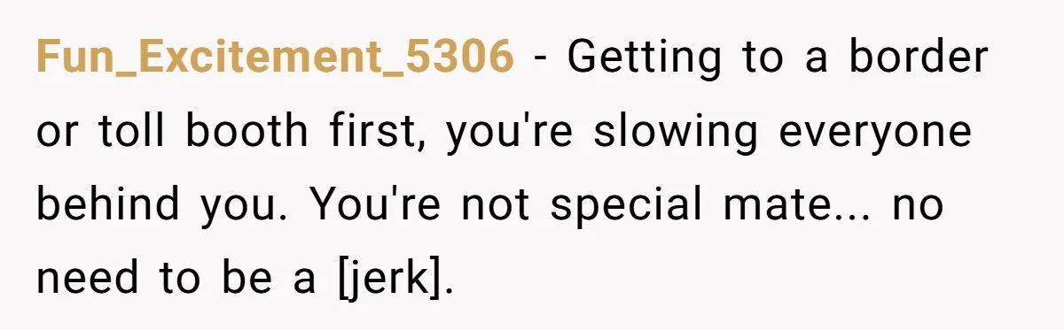 Fun_Excitement_5306 - Getting to a border or toll booth first, you're slowing everyone behind you. You're not special mate... no need to be a [jerk].