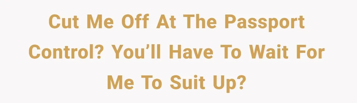 Cut me off at the passport control? You’ll have to wait for me to suit up?