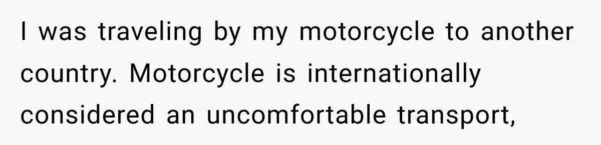 I was traveling by my motorcycle to another country. Motorcycle is internationally considered an uncomfortable transport,