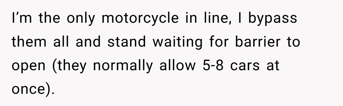I’m the only motorcycle in line, I bypass them all and stand waiting for barrier to open (they normally allow 5-8 cars at once).