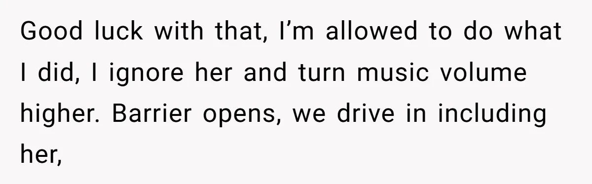 Good luck with that, I’m allowed to do what I did, I ignore her and turn music volume higher. Barrier opens, we drive in including her,