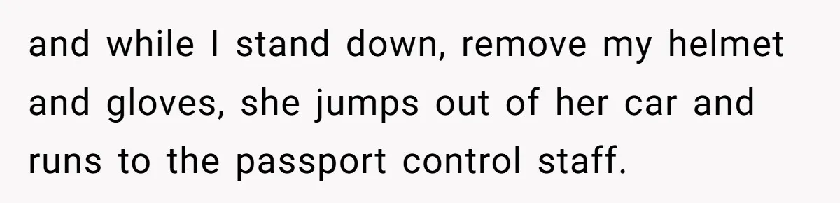 and while I stand down, remove my helmet and gloves, she jumps out of her car and runs to the passport control staff.