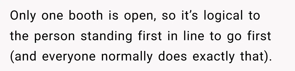 Only one booth is open, so it’s logical to the person standing first in line to go first (and everyone normally does exactly that).