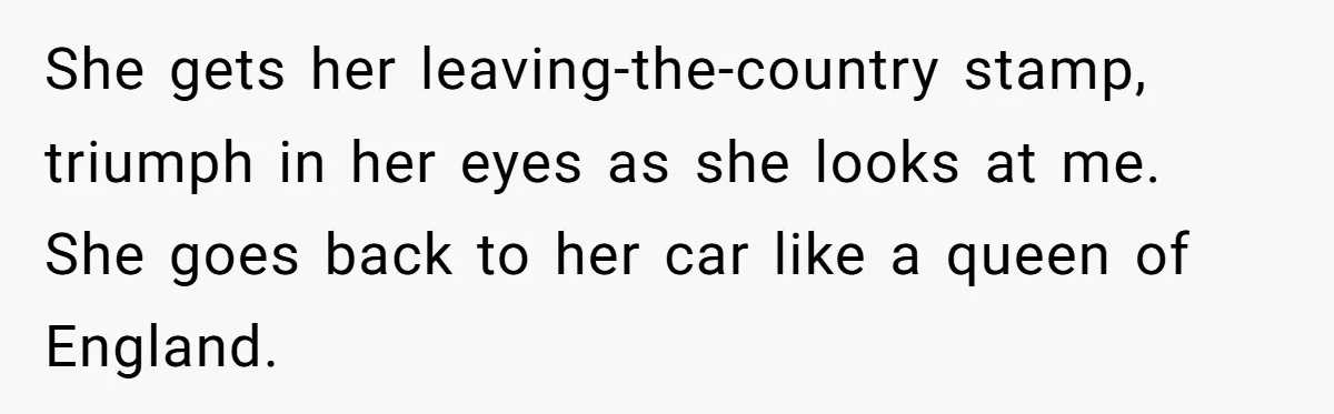 She gets her leaving-the-country stamp, triumph in her eyes as she looks at me. She goes back to her car like a queen of England.