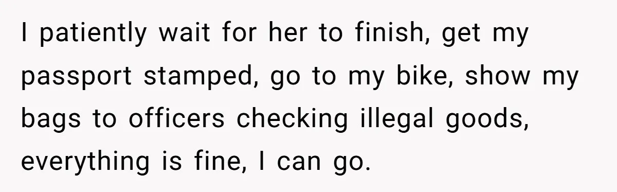 I patiently wait for her to finish, get my passport stamped, go to my bike, show my bags to officers checking illegal goods, everything is fine, I can go.