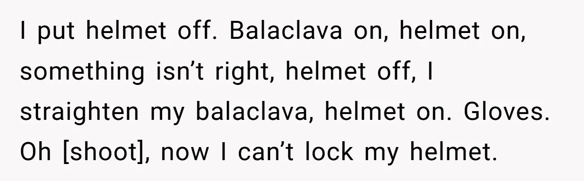 I put helmet off. Balaclava on, helmet on, something isn’t right, helmet off, I straighten my balaclava, helmet on. Gloves. Oh [shoot], now I can’t lock my helmet.