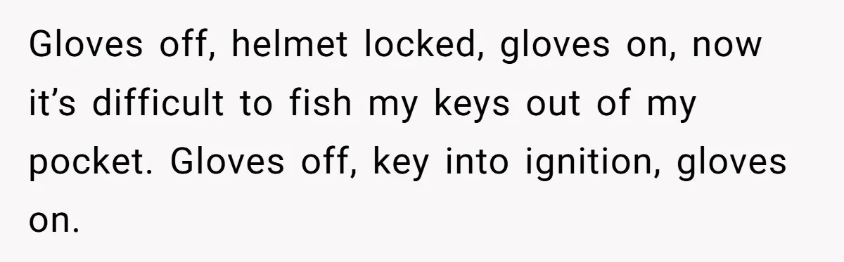 Gloves off, helmet locked, gloves on, now it’s difficult to fish my keys out of my pocket. Gloves off, key into ignition, gloves on.