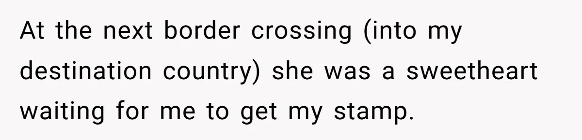 At the next border crossing (into my destination country) she was a sweetheart waiting for me to get my stamp.