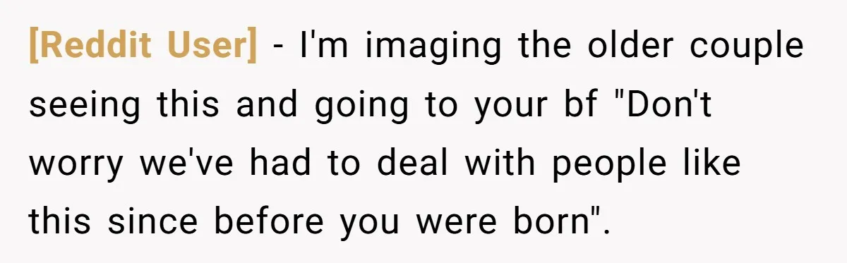 [Reddit User] - I'm imaging the older couple seeing this and going to your bf "Don't worry we've had to deal with people like this since before you were born".