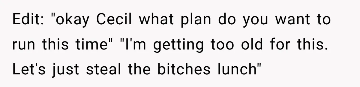 Edit: "okay Cecil what plan do you want to run this time" "I'm getting too old for this. Let's just steal the bitches lunch"