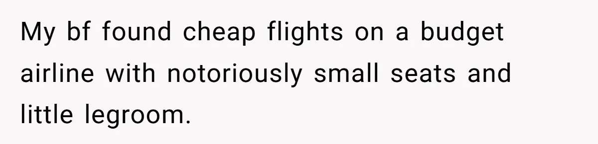 My bf found cheap flights on a budget airline with notoriously small seats and little legroom.