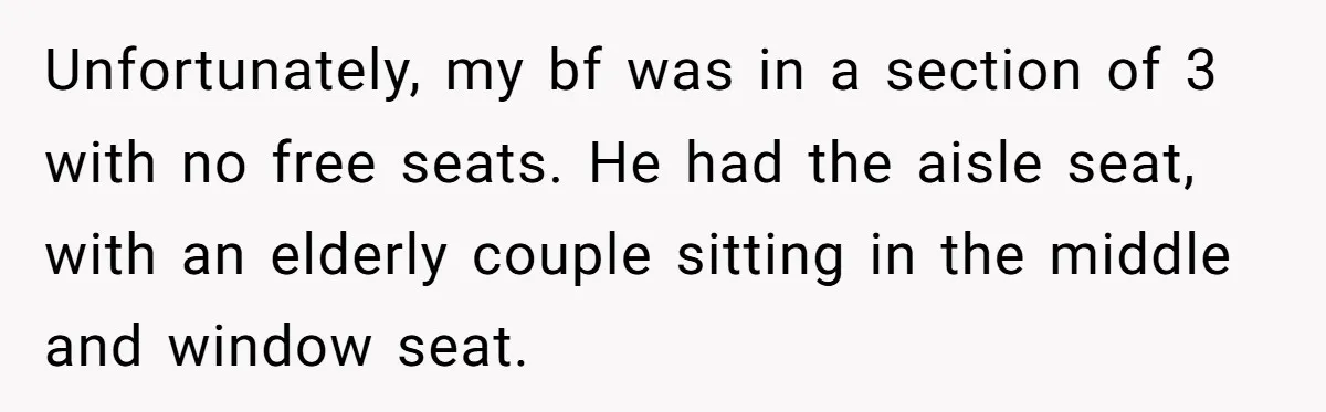 Unfortunately, my bf was in a section of 3 with no free seats. He had the aisle seat, with an elderly couple sitting in the middle and window seat.