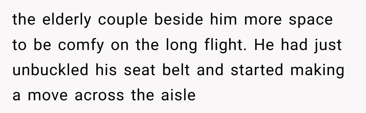 the elderly couple beside him more space to be comfy on the long flight. He had just unbuckled his seat belt and started making a move across the aisle