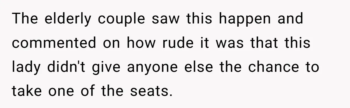 The elderly couple saw this happen and commented on how rude it was that this lady didn't give anyone else the chance to take one of the seats.