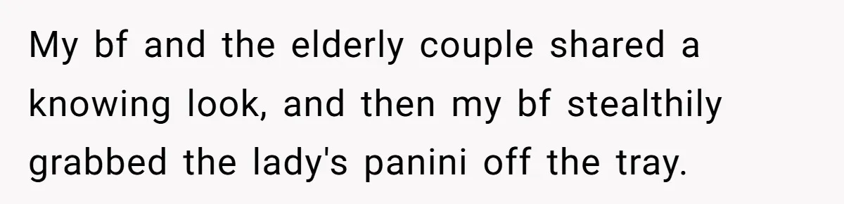 My bf and the elderly couple shared a knowing look, and then my bf stealthily grabbed the lady's panini off the tray.