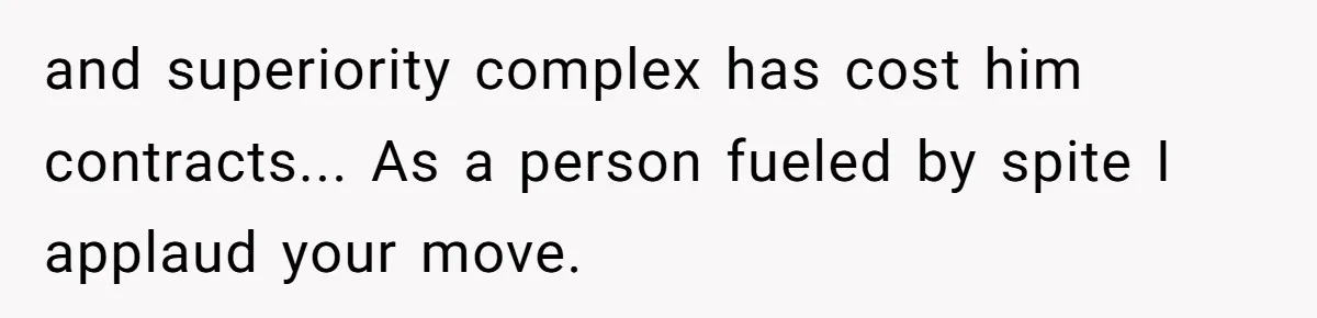and superiority complex has cost him contracts... As a person fueled by spite I applaud your move.