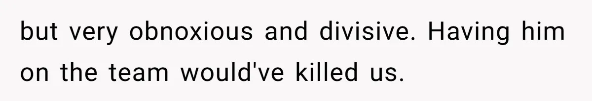 but very obnoxious and divisive. Having him on the team would've killed us.