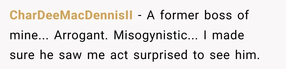 CharDeeMacDennisII - A former boss of mine... Arrogant. Misogynistic... I made sure he saw me act surprised to see him.