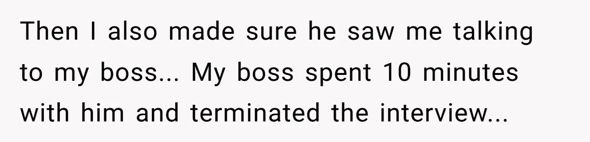 Then I also made sure he saw me talking to my boss... My boss spent 10 minutes with him and terminated the interview...