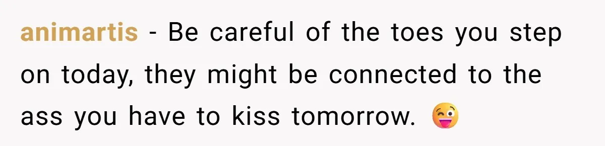 animartis - Be careful of the toes you step on today, they might be connected to the ass you have to kiss tomorrow. 😜