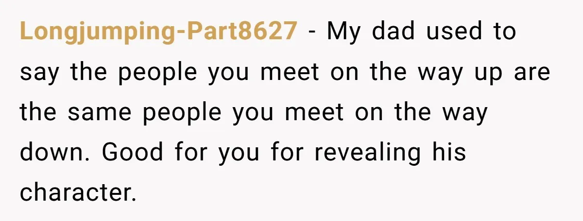 Longjumping-Part8627 - My dad used to say the people you meet on the way up are the same people you meet on the way down. Good for you for revealing...