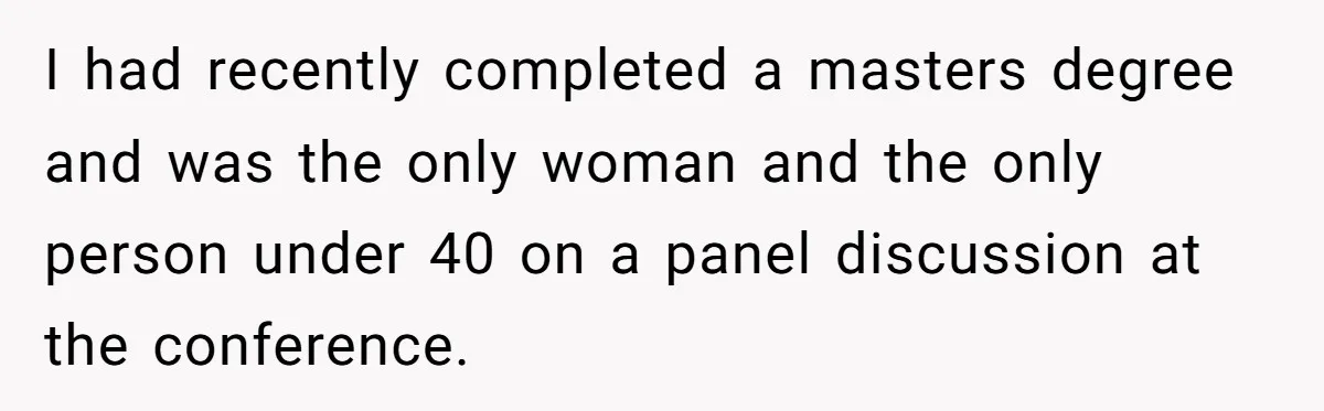 I had recently completed a masters degree and was the only woman and the only person under 40 on a panel discussion at the conference.